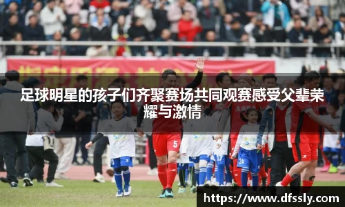 足球明星的孩子们齐聚赛场共同观赛感受父辈荣耀与激情