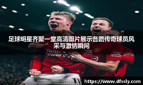 足球明星齐聚一堂高清图片展示各路传奇球员风采与激情瞬间