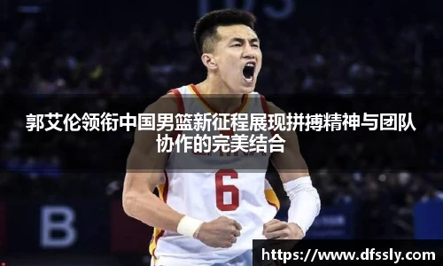 郭艾伦领衔中国男篮新征程展现拼搏精神与团队协作的完美结合