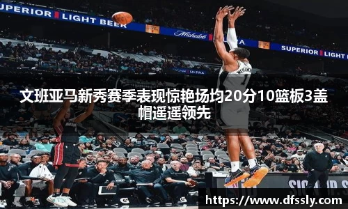 文班亚马新秀赛季表现惊艳场均20分10篮板3盖帽遥遥领先