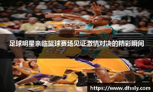 足球明星亲临篮球赛场见证激情对决的精彩瞬间